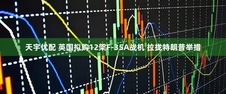 天宇优配 英国拟购12架F-35A战机 拉拢特朗普举措