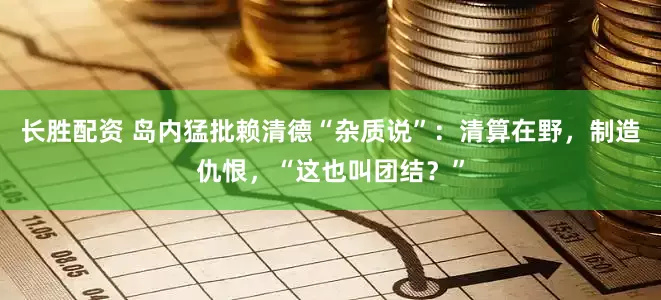 长胜配资 岛内猛批赖清德“杂质说”：清算在野，制造仇恨，“这也叫团结？”