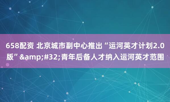 658配资 北京城市副中心推出“运河英才计划2.0版”&#32;青年后备人才纳入运河英才范围