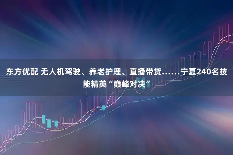 东方优配 无人机驾驶、养老护理、直播带货……宁夏240名技能精英“巅峰对决”