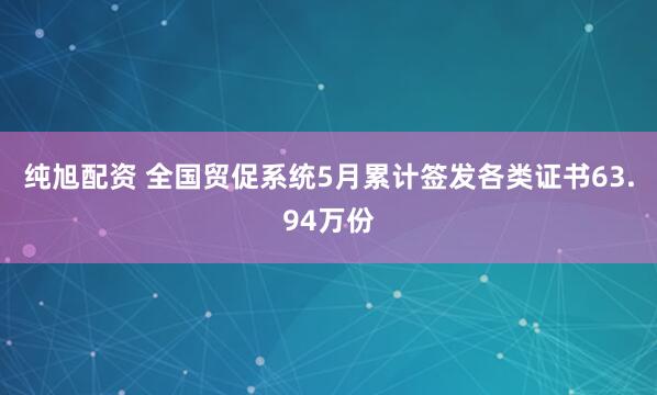 纯旭配资 全国贸促系统5月累计签发各类证书63.94万份