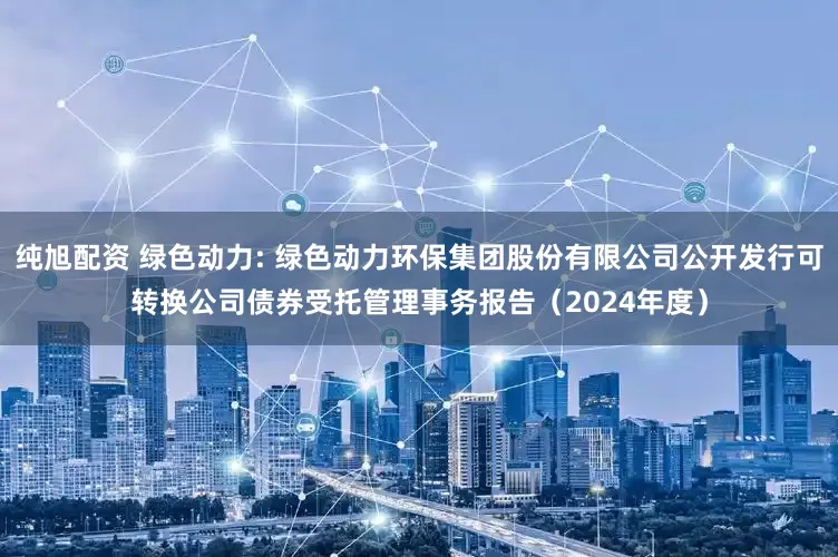 纯旭配资 绿色动力: 绿色动力环保集团股份有限公司公开发行可转换公司债券受托管理事务报告（2024年度）