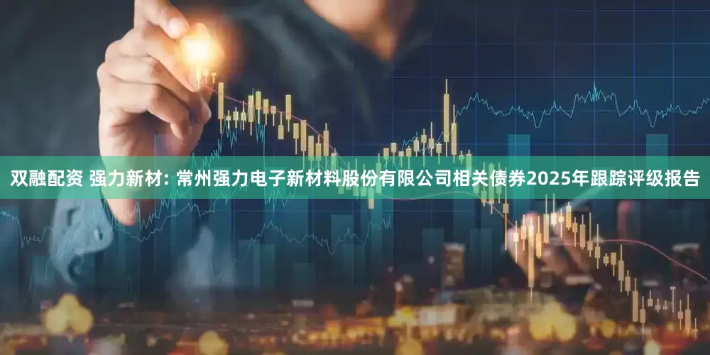 双融配资 强力新材: 常州强力电子新材料股份有限公司相关债券2025年跟踪评级报告