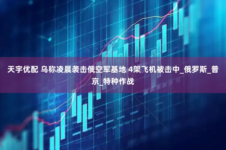 天宇优配 乌称凌晨袭击俄空军基地 4架飞机被击中_俄罗斯_普京_特种作战