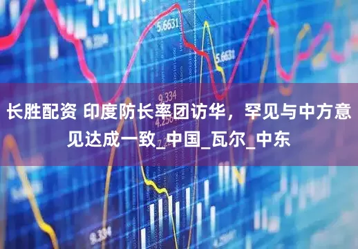 长胜配资 印度防长率团访华，罕见与中方意见达成一致_中国_瓦尔_中东
