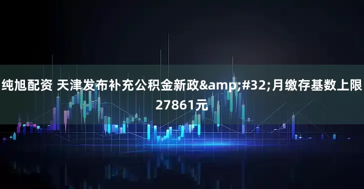 纯旭配资 天津发布补充公积金新政&#32;月缴存基数上限27861元