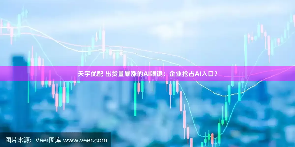 天宇优配 出货量暴涨的AI眼镜：企业抢占AI入口？