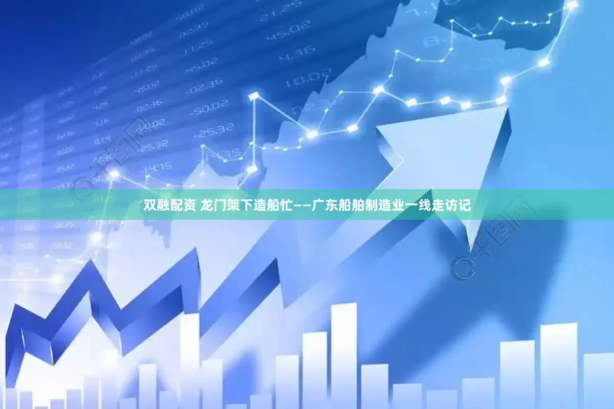 双融配资 龙门架下造船忙——广东船舶制造业一线走访记