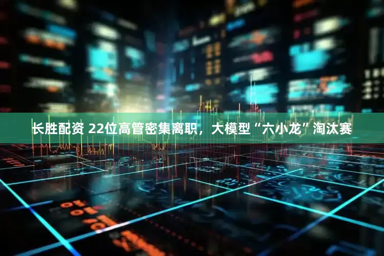 长胜配资 22位高管密集离职，大模型“六小龙”淘汰赛