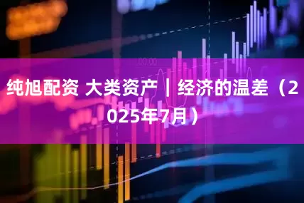 纯旭配资 大类资产｜经济的温差（2025年7月）