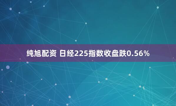 纯旭配资 日经225指数收盘跌0.56%