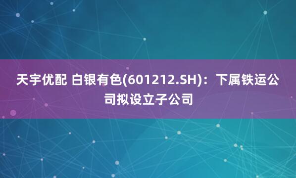 天宇优配 白银有色(601212.SH)：下属铁运公司拟设立子公司
