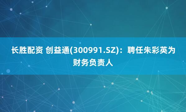 长胜配资 创益通(300991.SZ)：聘任朱彩英为财务负责人