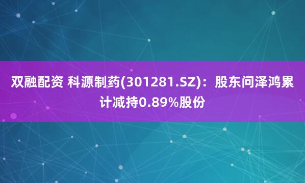 双融配资 科源制药(301281.SZ)：股东问泽鸿累计减持0.89%股份