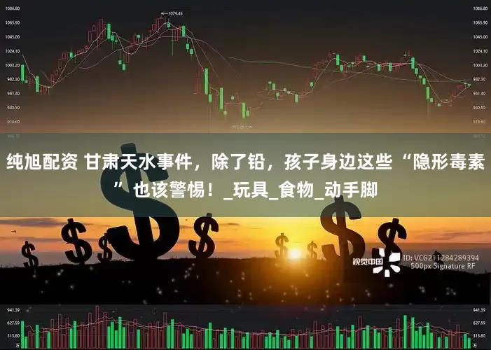 纯旭配资 甘肃天水事件，除了铅，孩子身边这些 “隐形毒素” 也该警惕！_玩具_食物_动手脚