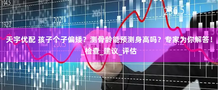 天宇优配 孩子个子偏矮？测骨龄能预测身高吗？专家为你解答！_检查_建议_评估