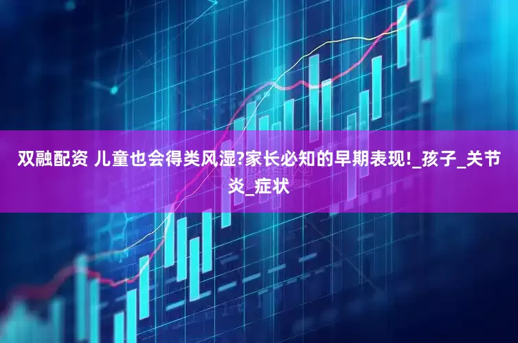双融配资 儿童也会得类风湿?家长必知的早期表现!_孩子_关节炎_症状