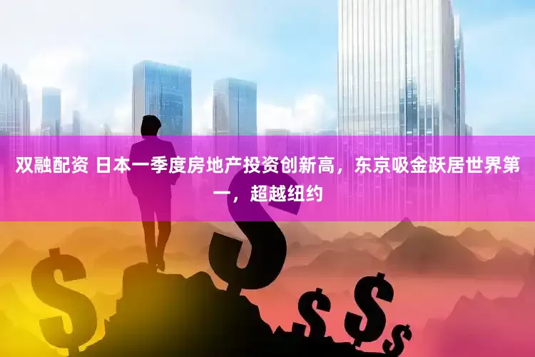 双融配资 日本一季度房地产投资创新高，东京吸金跃居世界第一，超越纽约