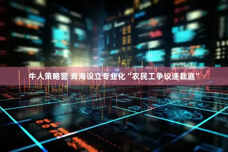 牛人策略营 青海设立专业化“农民工争议速裁庭”