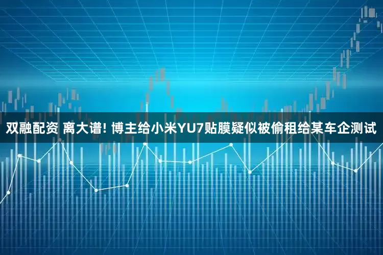 双融配资 离大谱! 博主给小米YU7贴膜疑似被偷租给某车企测试