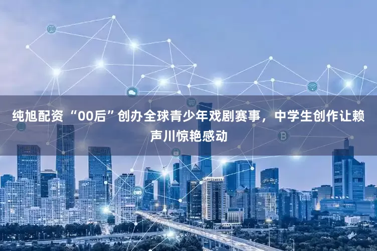 纯旭配资 “00后”创办全球青少年戏剧赛事，中学生创作让赖声川惊艳感动