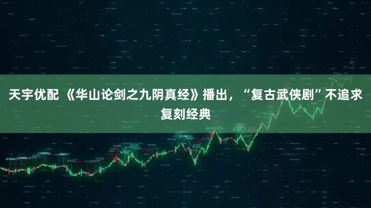 天宇优配 《华山论剑之九阴真经》播出，“复古武侠剧”不追求复刻经典