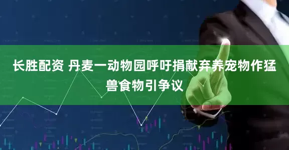 长胜配资 丹麦一动物园呼吁捐献弃养宠物作猛兽食物引争议