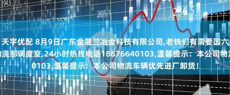 天宇优配 8月9日广东金晟兰冶金科技有限公司,老铁们有需要国六车辆请联系,本公司物流部调度室,24小时热线电话18676640103,温馨提示：本公司物流车辆优先进厂卸货！