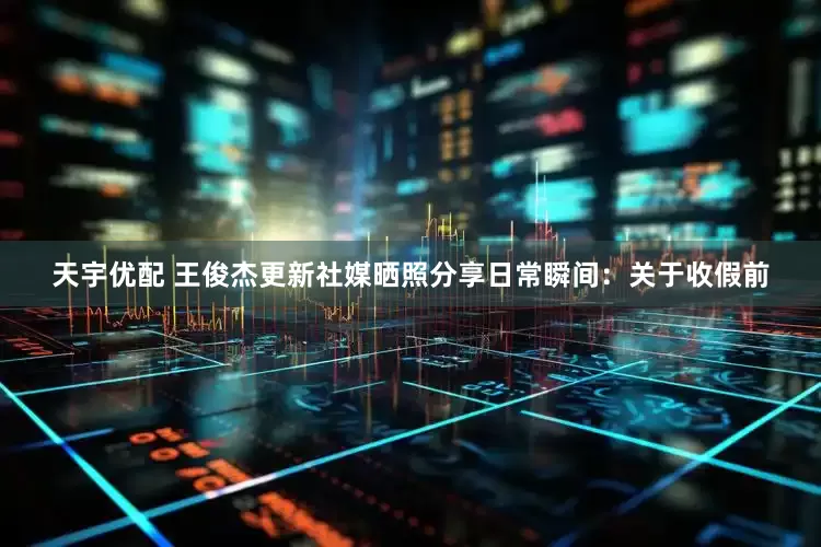 天宇优配 王俊杰更新社媒晒照分享日常瞬间：关于收假前