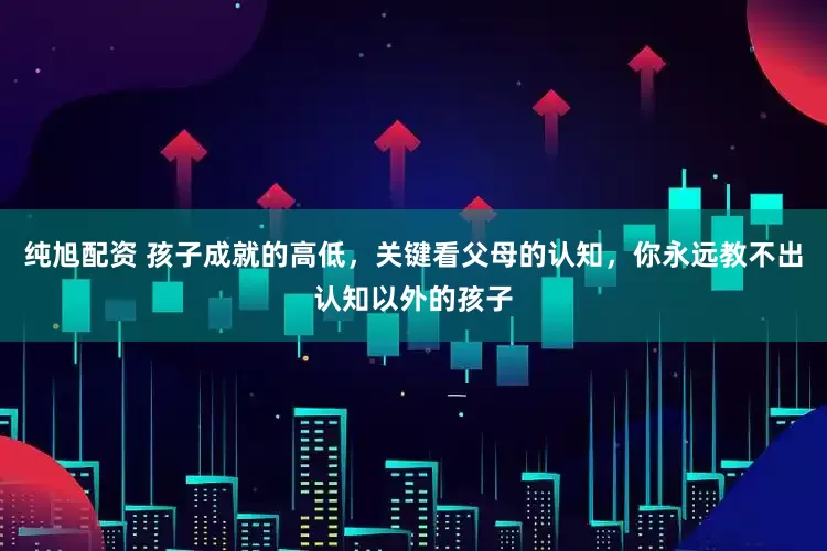 纯旭配资 孩子成就的高低，关键看父母的认知，你永远教不出认知以外的孩子
