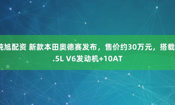 纯旭配资 新款本田奥德赛发布，售价约30万元，搭载3.5L V6发动机+10AT