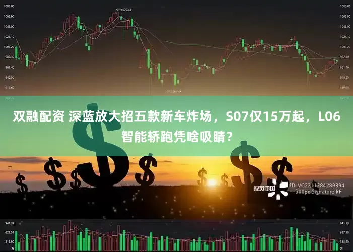 双融配资 深蓝放大招五款新车炸场，S07仅15万起，L06智能轿跑凭啥吸睛？