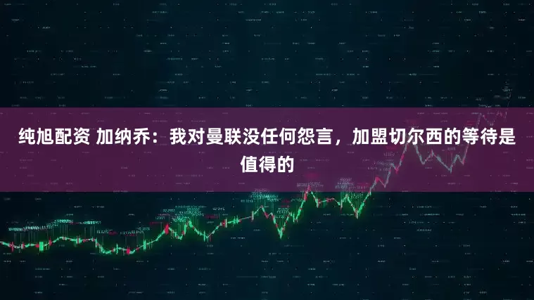 纯旭配资 加纳乔：我对曼联没任何怨言，加盟切尔西的等待是值得的