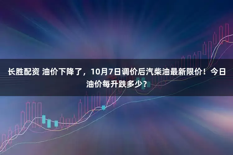 长胜配资 油价下降了，10月7日调价后汽柴油最新限价！今日油价每升跌多少？