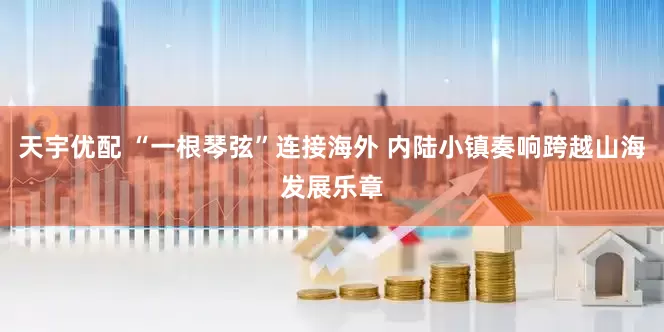 天宇优配 “一根琴弦”连接海外 内陆小镇奏响跨越山海发展乐章
