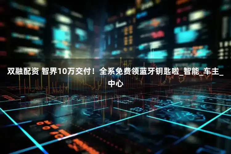 双融配资 智界10万交付！全系免费领蓝牙钥匙啦_智能_车主_中心