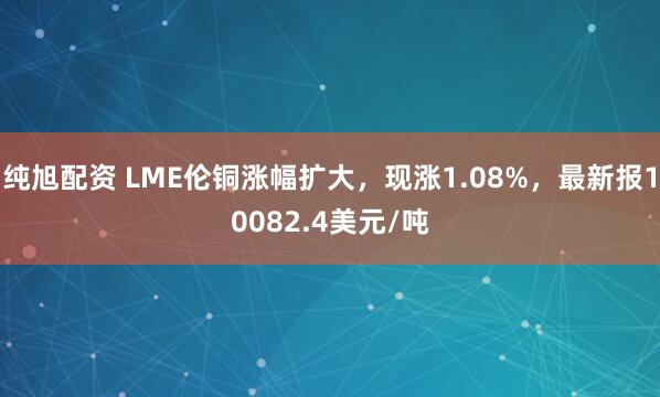 纯旭配资 LME伦铜涨幅扩大，现涨1.08%，最新报10082.4美元/吨