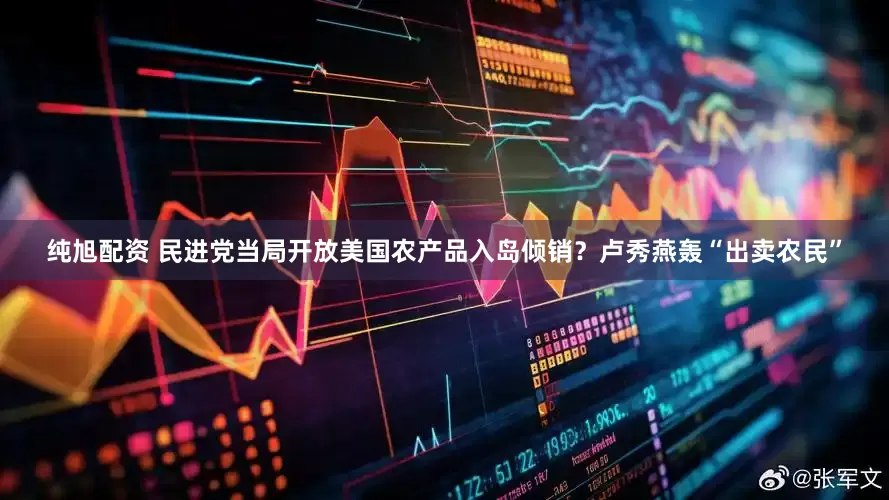 纯旭配资 民进党当局开放美国农产品入岛倾销？卢秀燕轰“出卖农民”