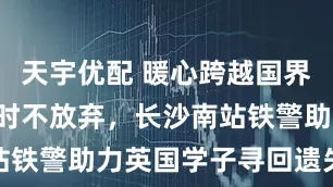 天宇优配 暖心跨越国界！坚守5小时不放弃，长沙南站铁警助力英国学子寻回遗失手机