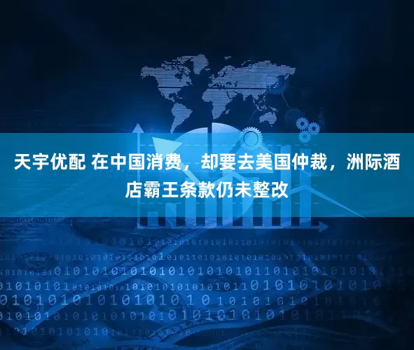 天宇优配 在中国消费，却要去美国仲裁，洲际酒店霸王条款仍未整改