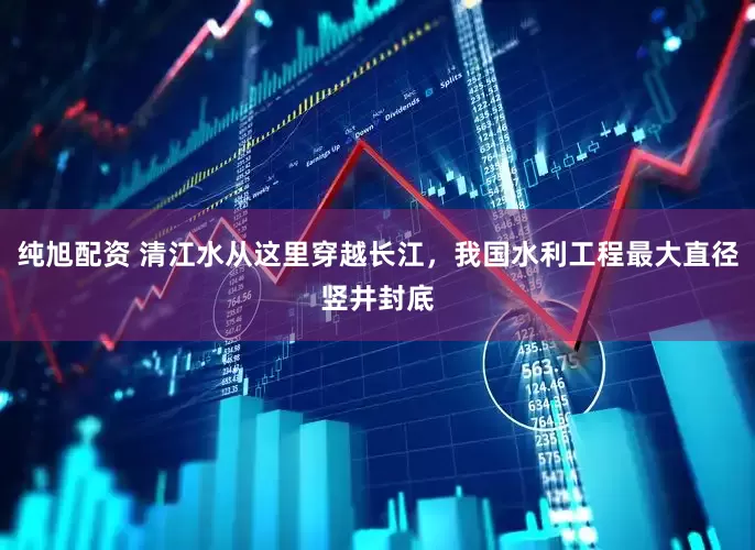 纯旭配资 清江水从这里穿越长江，我国水利工程最大直径竖井封底