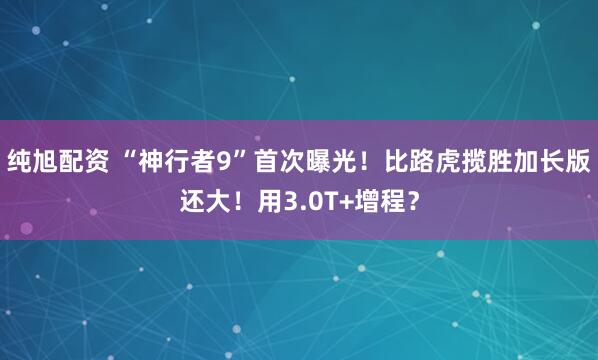 纯旭配资 “神行者9”首次曝光！比路虎揽胜加长版还大！用3.0T+增程？